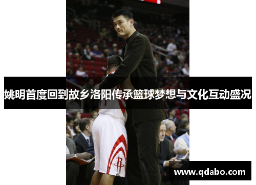 姚明首度回到故乡洛阳传承篮球梦想与文化互动盛况