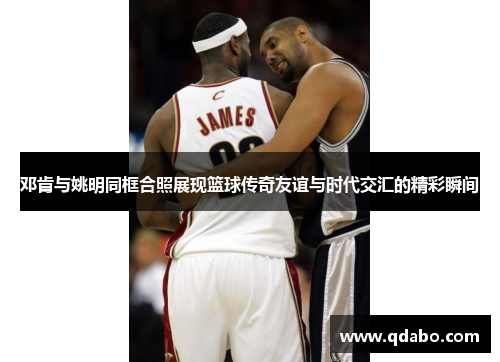 邓肯与姚明同框合照展现篮球传奇友谊与时代交汇的精彩瞬间
