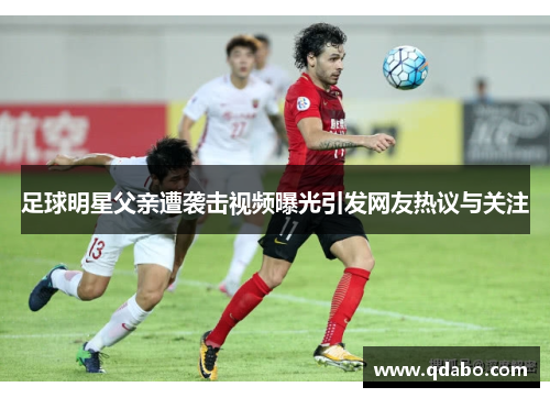 足球明星父亲遭袭击视频曝光引发网友热议与关注