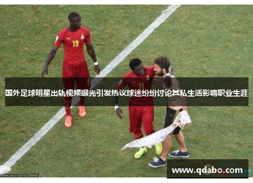 国外足球明星出轨视频曝光引发热议球迷纷纷讨论其私生活影响职业生涯