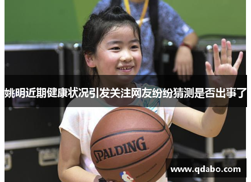 姚明近期健康状况引发关注网友纷纷猜测是否出事了