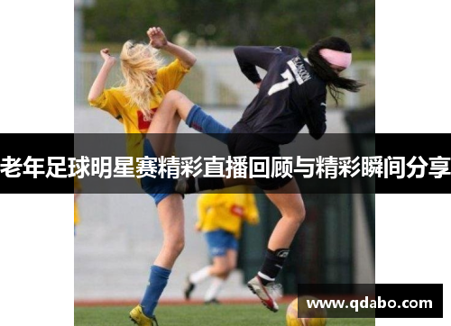 老年足球明星赛精彩直播回顾与精彩瞬间分享