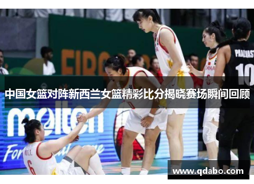 中国女篮对阵新西兰女篮精彩比分揭晓赛场瞬间回顾