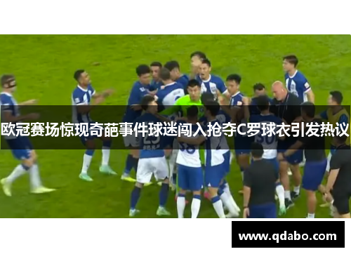 欧冠赛场惊现奇葩事件球迷闯入抢夺C罗球衣引发热议